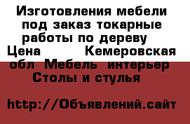 Изготовления мебели под заказ,токарные работы по дереву! › Цена ­ 100 - Кемеровская обл. Мебель, интерьер » Столы и стулья   